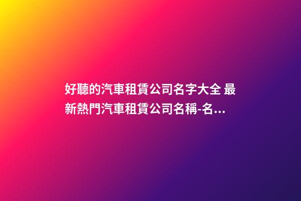 好聽的汽車租賃公司名字大全 最新熱門汽車租賃公司名稱-名學網